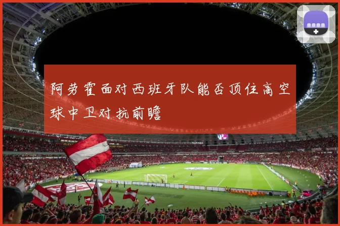 阿劳霍面对西班牙队能否顶住高空球中卫对抗前瞻