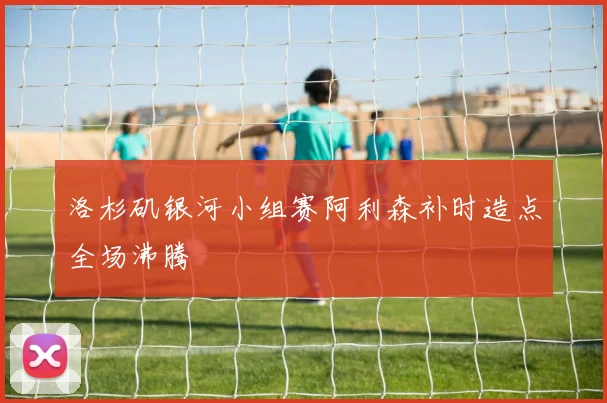 洛杉矶银河小组赛阿利森补时造点全场沸腾