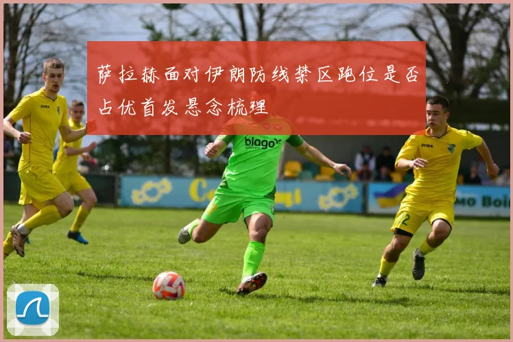 萨拉赫面对伊朗防线禁区跑位是否占优首发悬念梳理