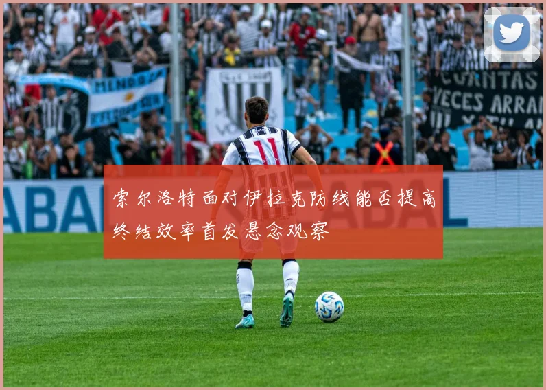 索尔洛特面对伊拉克防线能否提高终结效率首发悬念观察