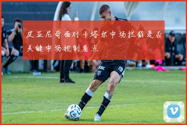 皮亚尼奇面对卡塔尔中场拦截是否关键中场控制看点
