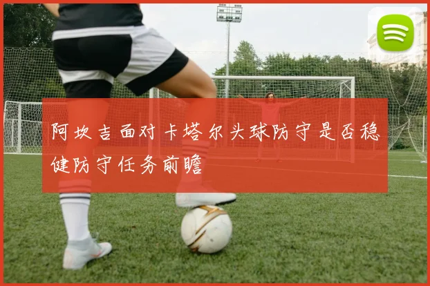 阿坎吉面对卡塔尔头球防守是否稳健防守任务前瞻