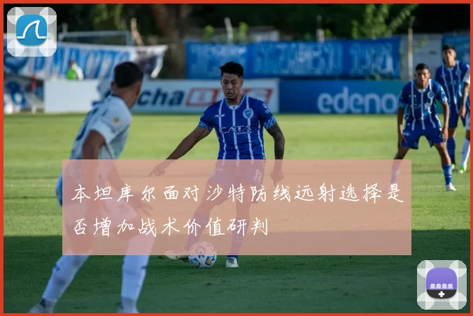 本坦库尔面对沙特防线远射选择是否增加战术价值研判