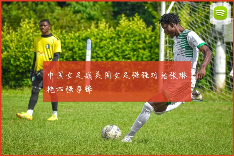 中国女足战美国女足强强对话张琳艳四强争锋