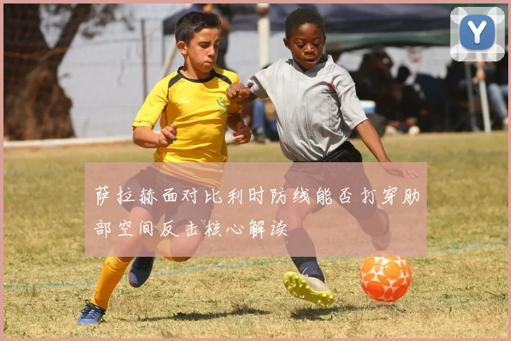 萨拉赫面对比利时防线能否打穿肋部空间反击核心解读