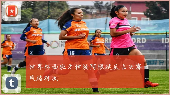 世界杯西班牙控场阿根廷反击决赛风格对决