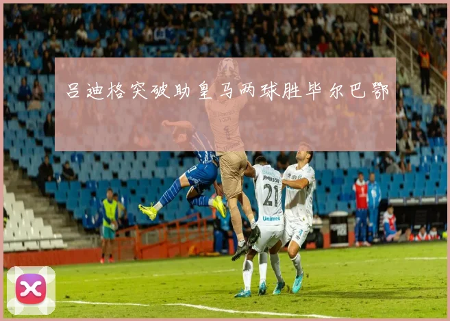 吕迪格突破助皇马两球胜毕尔巴鄂