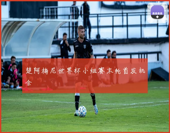 楚阿梅尼世界杯小组赛末轮首发机会