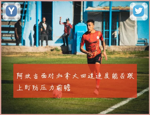 阿坎吉面对加拿大回追速度能否跟上盯防压力前瞻