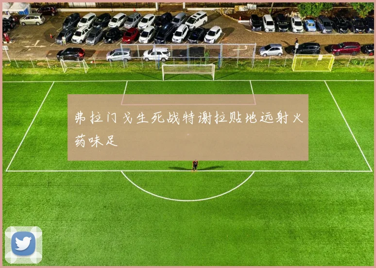 弗拉门戈生死战特谢拉贴地远射火药味足